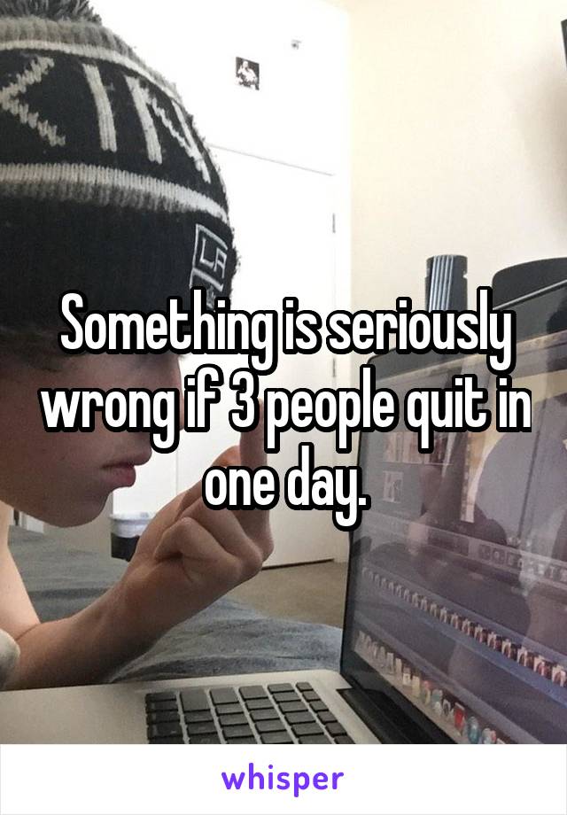 Something is seriously wrong if 3 people quit in one day.