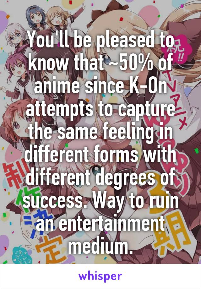 You'll be pleased to know that ~50% of anime since K-On attempts to capture the same feeling in different forms with different degrees of success. Way to ruin an entertainment medium.