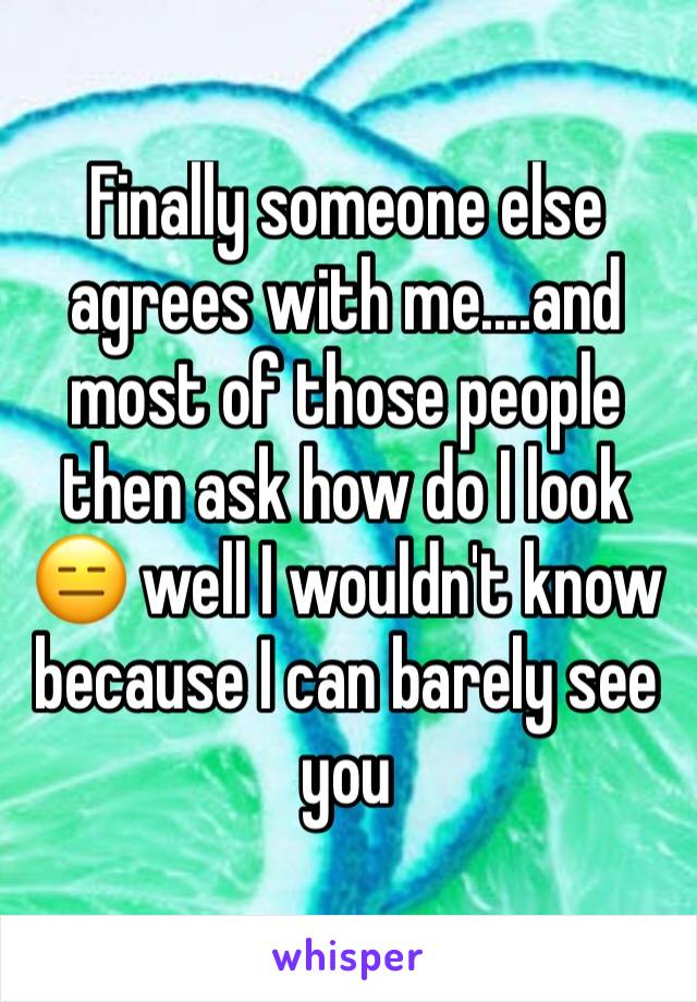 Finally someone else agrees with me....and most of those people then ask how do I look 😑 well I wouldn't know because I can barely see you 