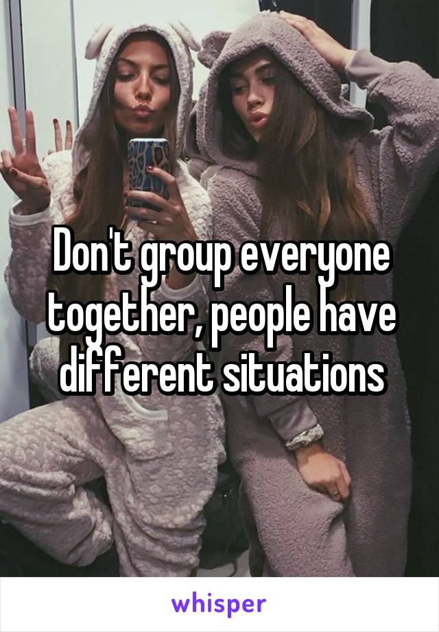 Don't group everyone together, people have different situations