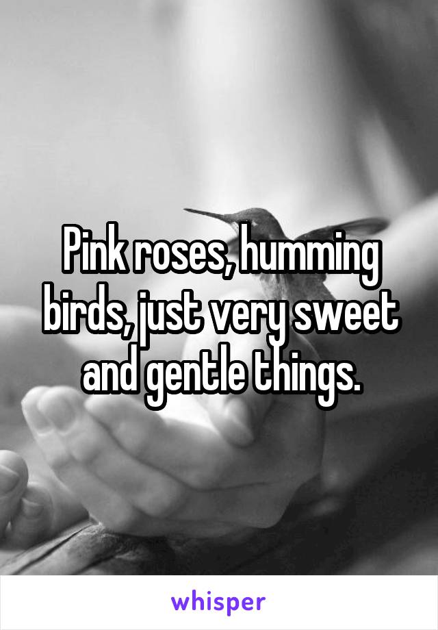 Pink roses, humming birds, just very sweet and gentle things.