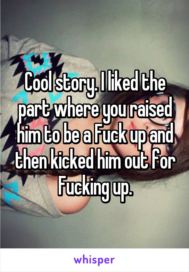 Cool story. I liked the part where you raised him to be a Fuck up and then kicked him out for Fucking up.