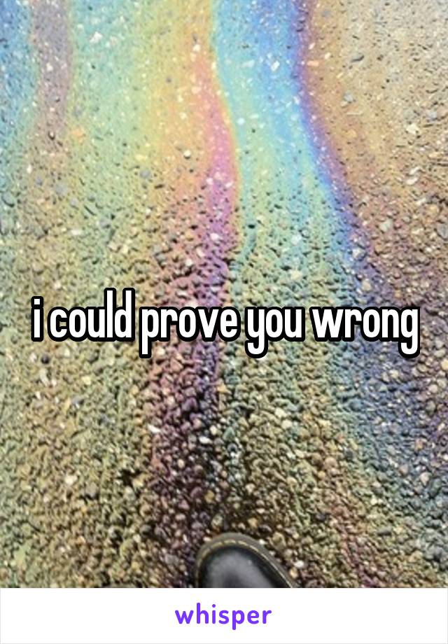 i could prove you wrong