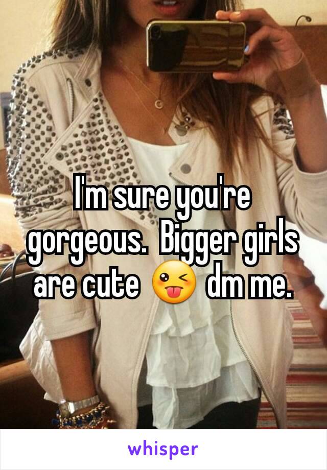 I'm sure you're gorgeous.  Bigger girls are cute 😜 dm me.