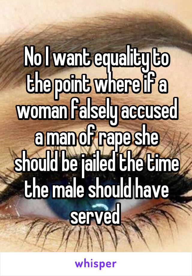 No I want equality to the point where if a woman falsely accused a man of rape she should be jailed the time the male should have served 