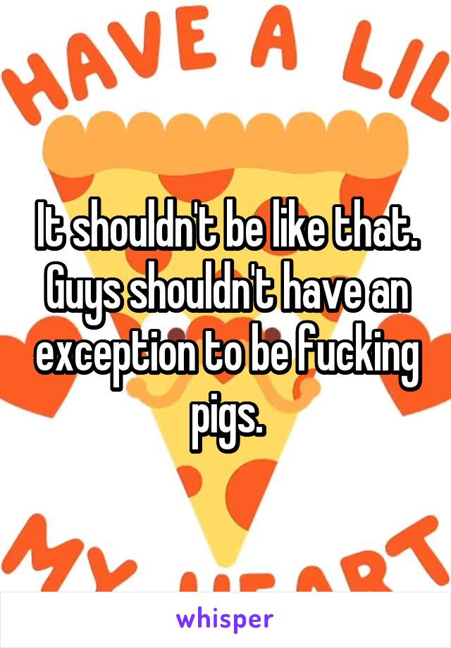 It shouldn't be like that. Guys shouldn't have an exception to be fucking pigs.