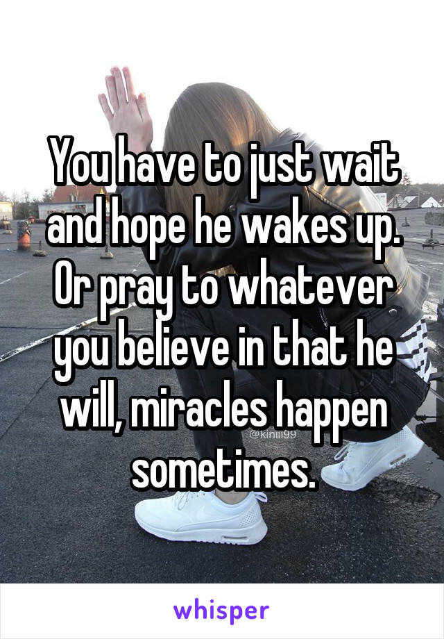 You have to just wait and hope he wakes up. Or pray to whatever you believe in that he will, miracles happen sometimes.