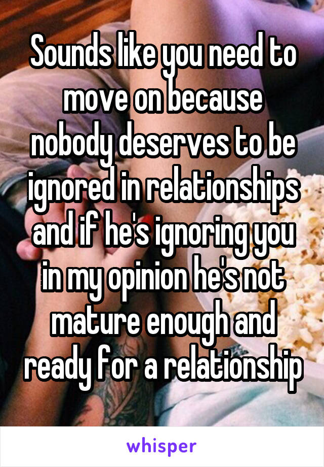 Sounds like you need to move on because nobody deserves to be ignored in relationships and if he's ignoring you in my opinion he's not mature enough and ready for a relationship 