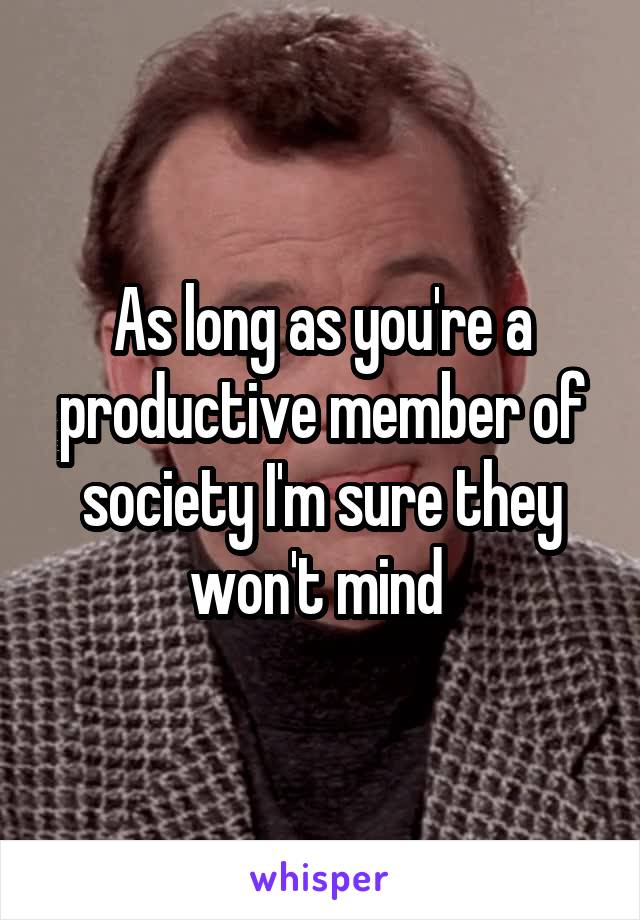 As long as you're a productive member of society I'm sure they won't mind 