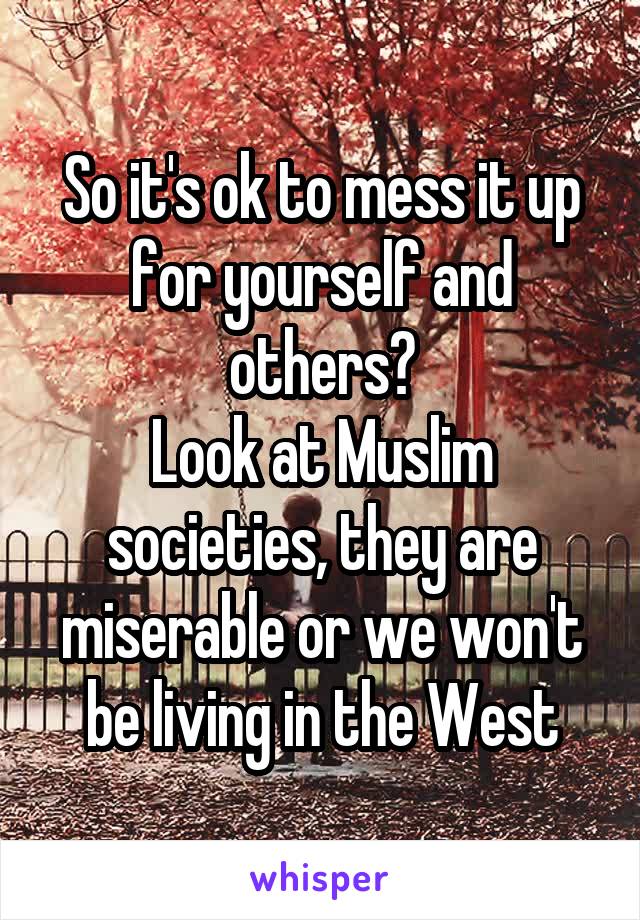 So it's ok to mess it up for yourself and others?
Look at Muslim societies, they are miserable or we won't be living in the West