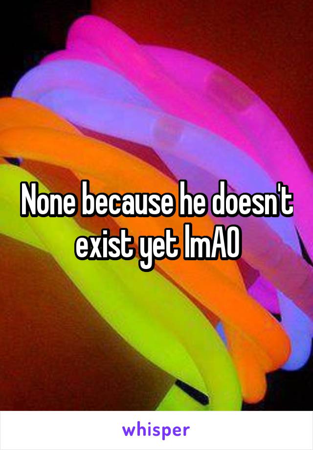 None because he doesn't exist yet lmAO