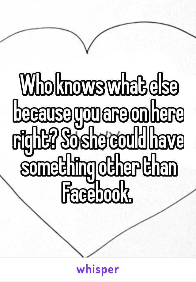 Who knows what else because you are on here right? So she could have something other than Facebook. 