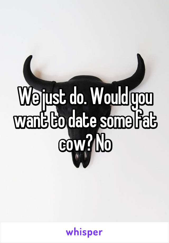 We just do. Would you want to date some fat cow? No