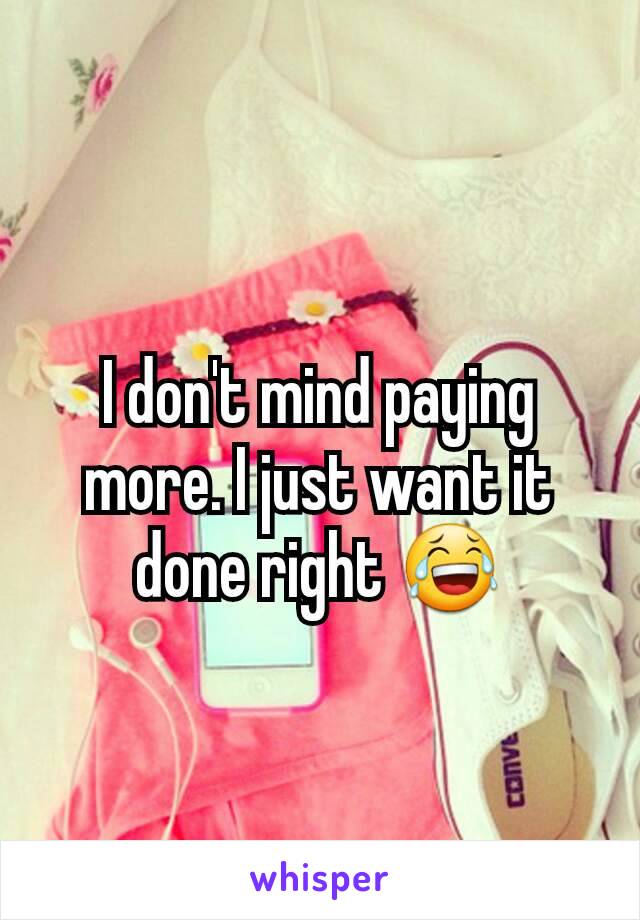 I don't mind paying more. I just want it done right 😂