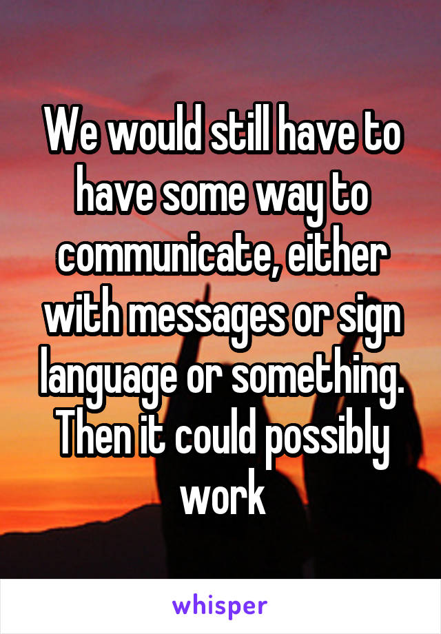 We would still have to have some way to communicate, either with messages or sign language or something. Then it could possibly work