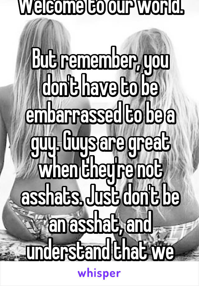 Welcome to our world.

But remember, you don't have to be embarrassed to be a guy. Guys are great when they're not asshats. Just don't be an asshat, and understand that we get this shit every day