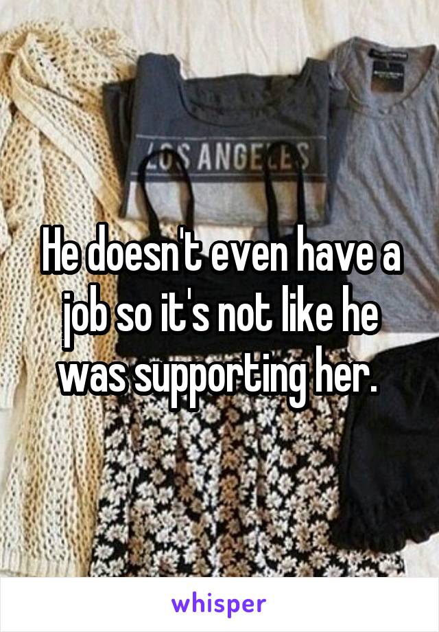 He doesn't even have a job so it's not like he was supporting her. 