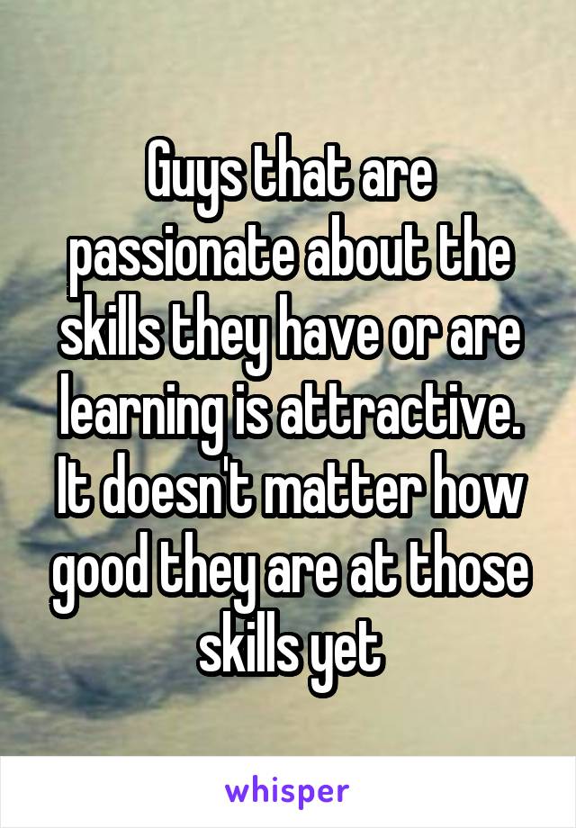 Guys that are passionate about the skills they have or are learning is attractive. It doesn't matter how good they are at those skills yet