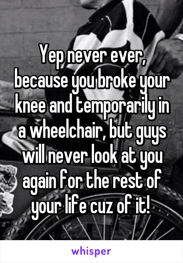 Yep never ever, because you broke your knee and temporarily in a wheelchair, but guys will never look at you again for the rest of your life cuz of it! 