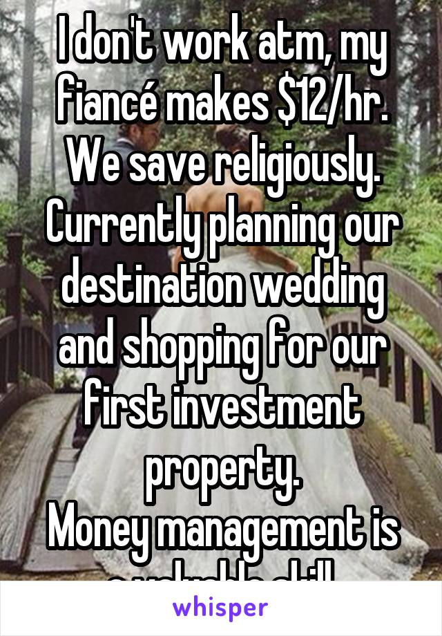 I don't work atm, my fiancé makes $12/hr.
We save religiously. Currently planning our destination wedding and shopping for our first investment property.
Money management is a valuable skill.