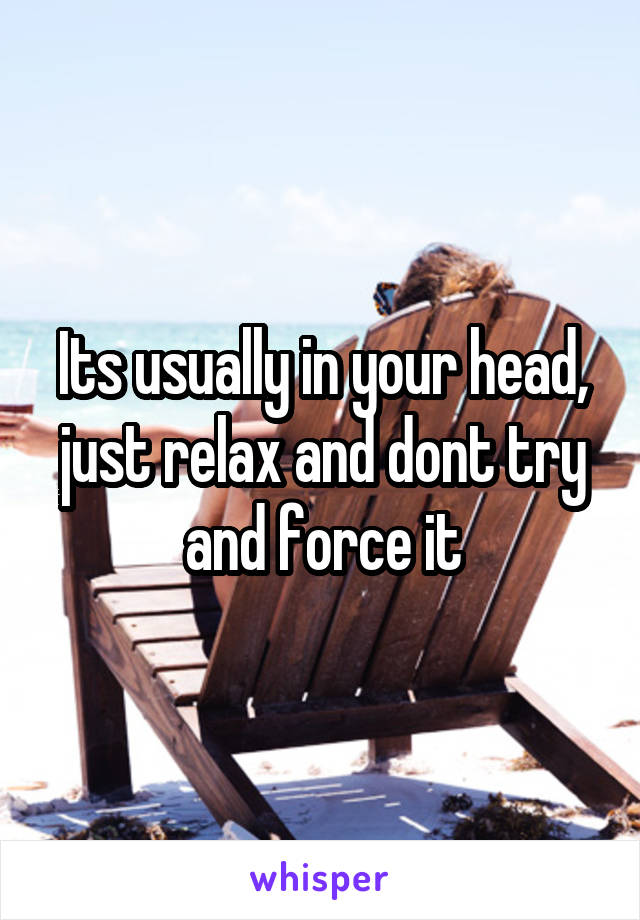 Its usually in your head, just relax and dont try and force it