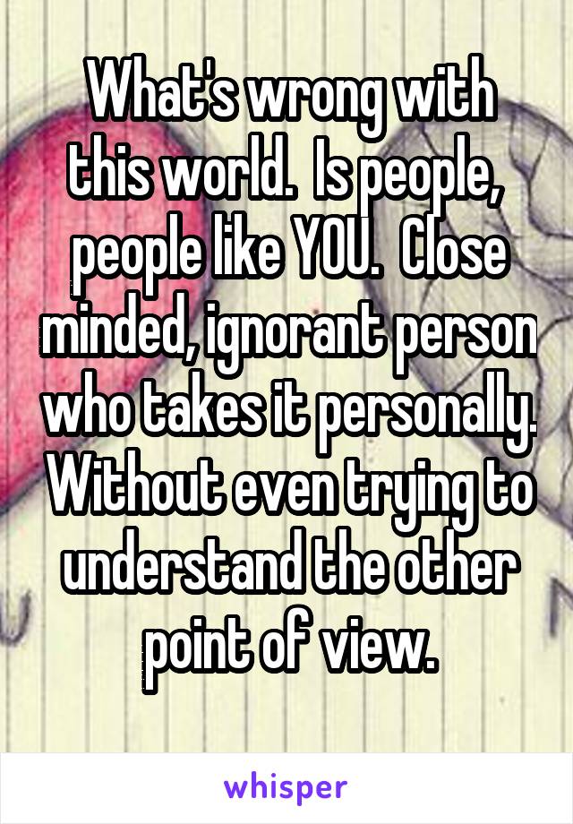 What's wrong with this world.  Is people,  people like YOU.  Close minded, ignorant person who takes it personally. Without even trying to understand the other point of view.
 