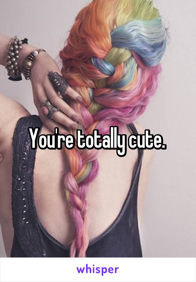 You're totally cute. 