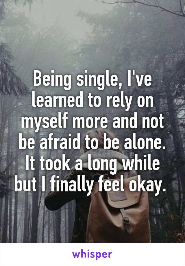 Being single, I've learned to rely on myself more and not be afraid to be alone. It took a long while but I finally feel okay. 