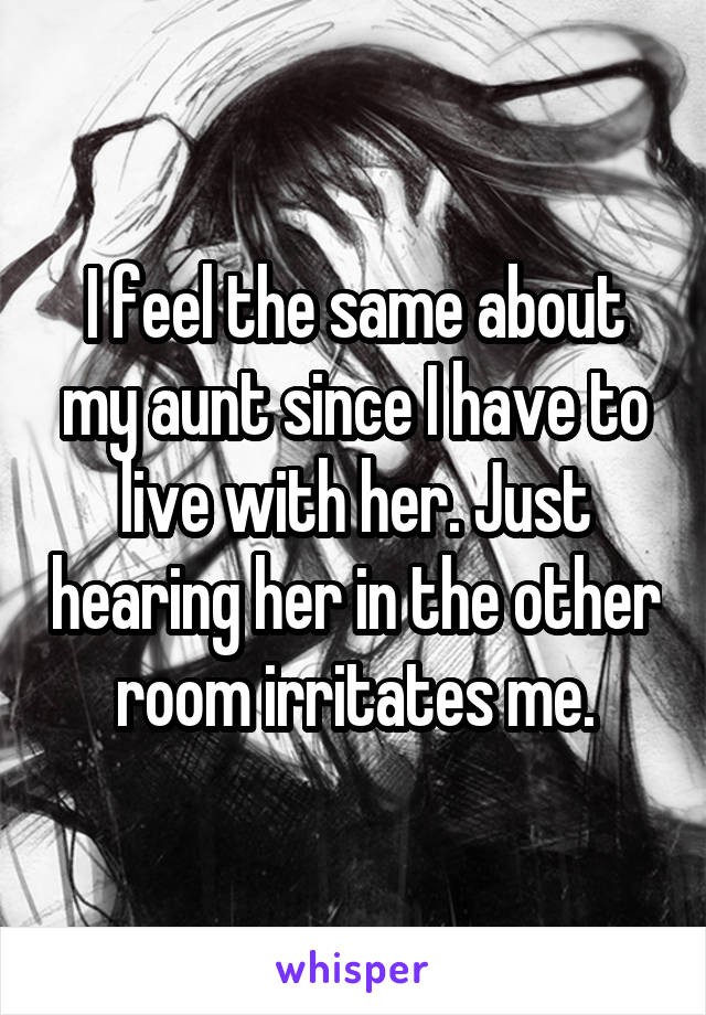 I feel the same about my aunt since I have to live with her. Just hearing her in the other room irritates me.