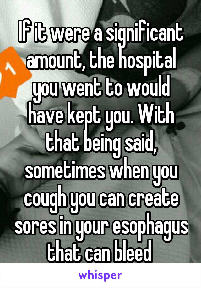 If it were a significant amount, the hospital you went to would have kept you. With that being said, sometimes when you cough you can create sores in your esophagus that can bleed 