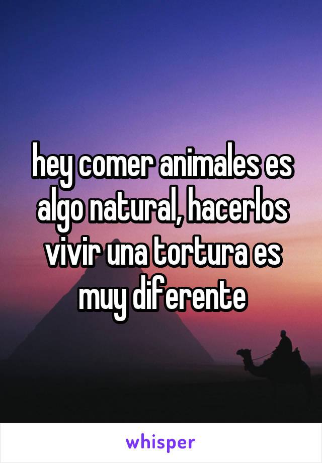 hey comer animales es algo natural, hacerlos vivir una tortura es muy diferente