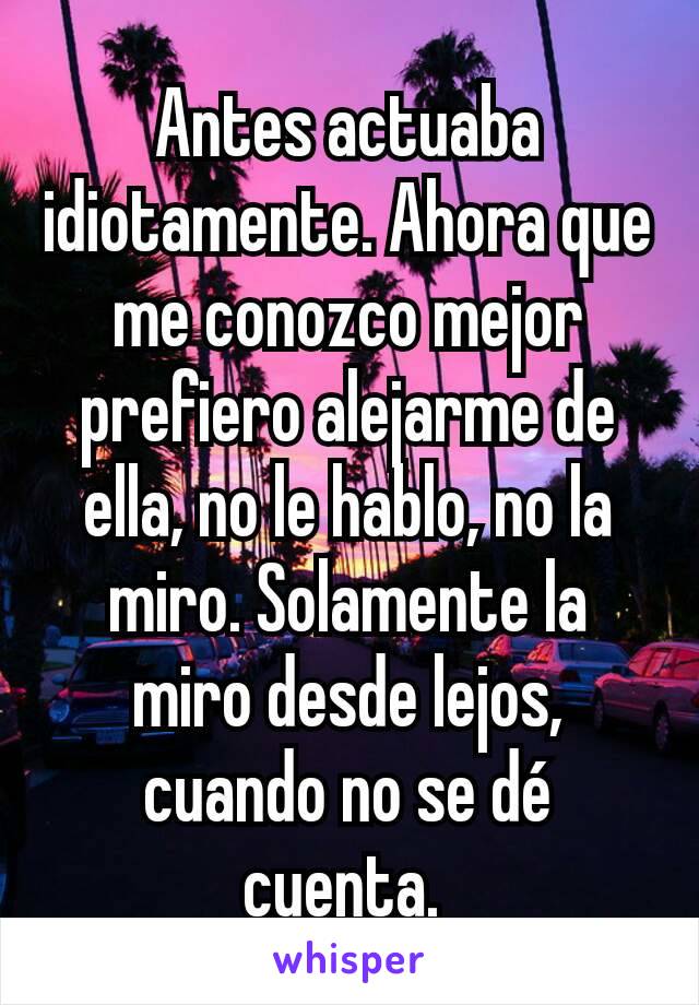 Antes actuaba idiotamente. Ahora que me conozco mejor prefiero alejarme de ella, no le hablo, no la miro. Solamente la miro desde lejos, cuando no se dé cuenta. 