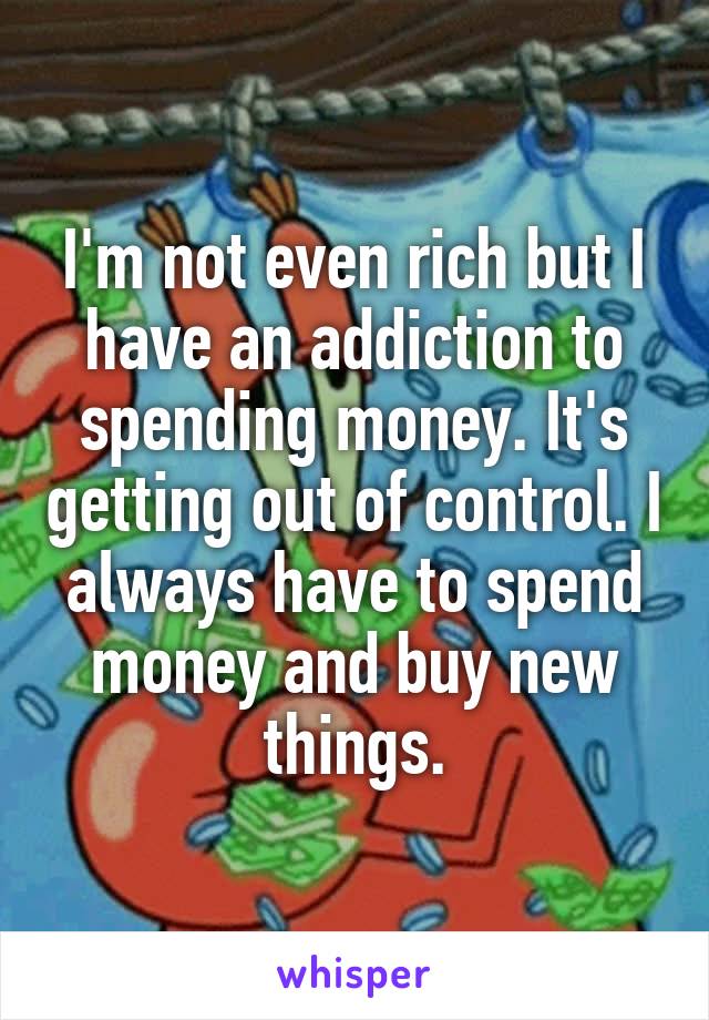 I'm not even rich but I have an addiction to spending money. It's getting out of control. I always have to spend money and buy new things.