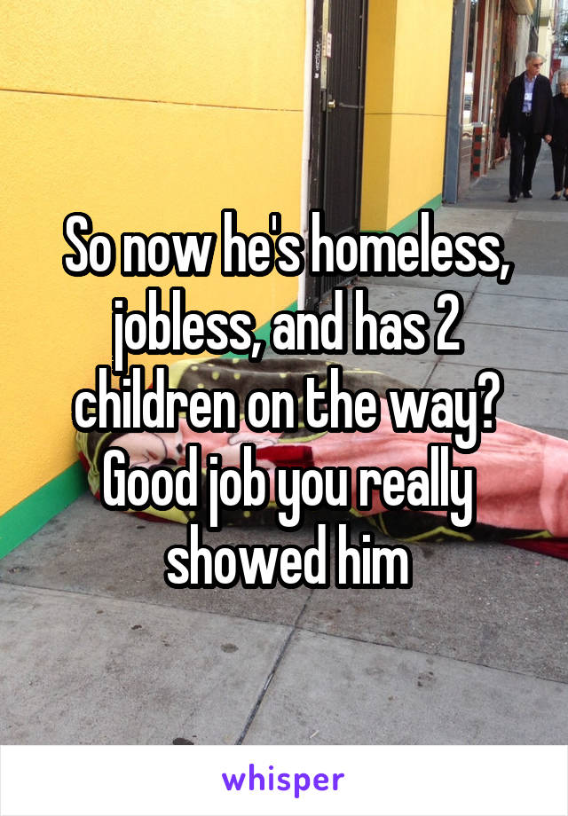 So now he's homeless, jobless, and has 2 children on the way? Good job you really showed him