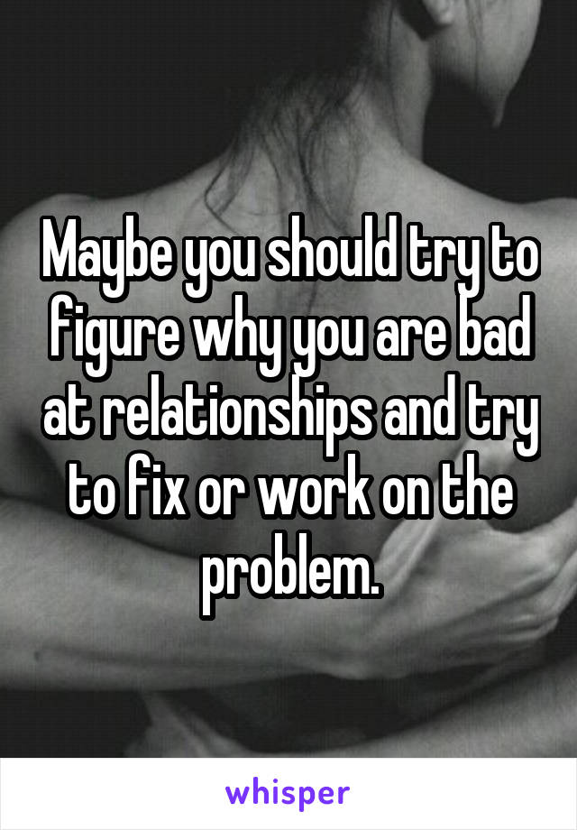 Maybe you should try to figure why you are bad at relationships and try to fix or work on the problem.