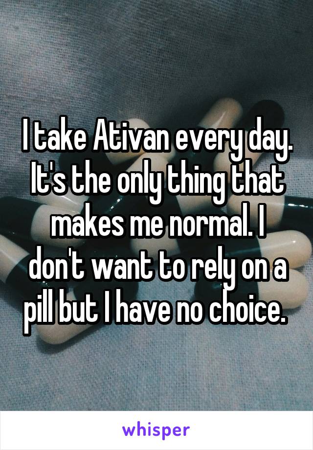 I take Ativan every day. It's the only thing that makes me normal. I don't want to rely on a pill but I have no choice. 