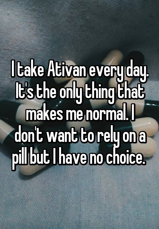 I take Ativan every day. It's the only thing that makes me normal. I don't want to rely on a pill but I have no choice. 