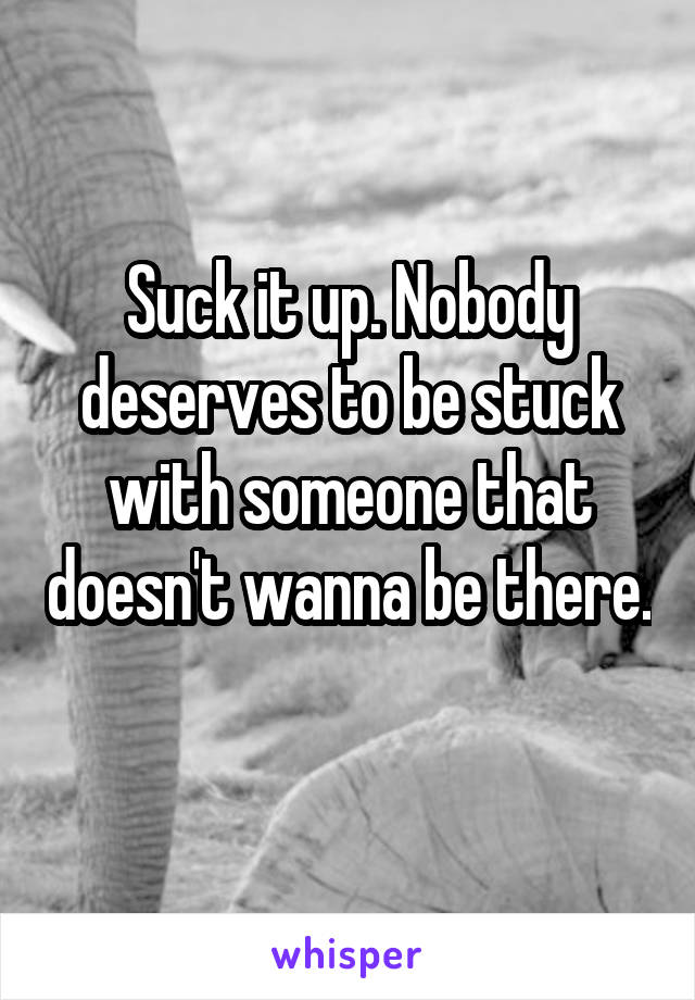 Suck it up. Nobody deserves to be stuck with someone that doesn't wanna be there. 