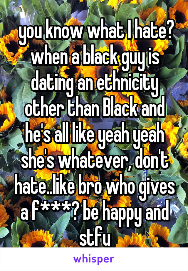  you know what I hate? when a black guy is dating an ethnicity other than Black and he's all like yeah yeah she's whatever, don't hate..like bro who gives a f***? be happy and stfu