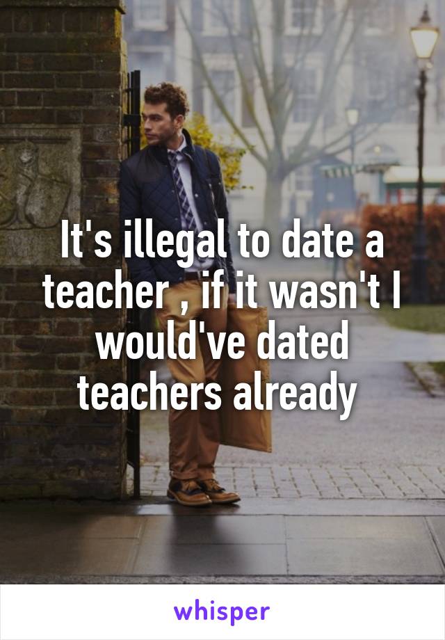 It's illegal to date a teacher , if it wasn't I would've dated teachers already 