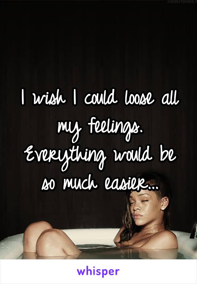 I wish I could loose all my feelings. Everything would be so much easier...