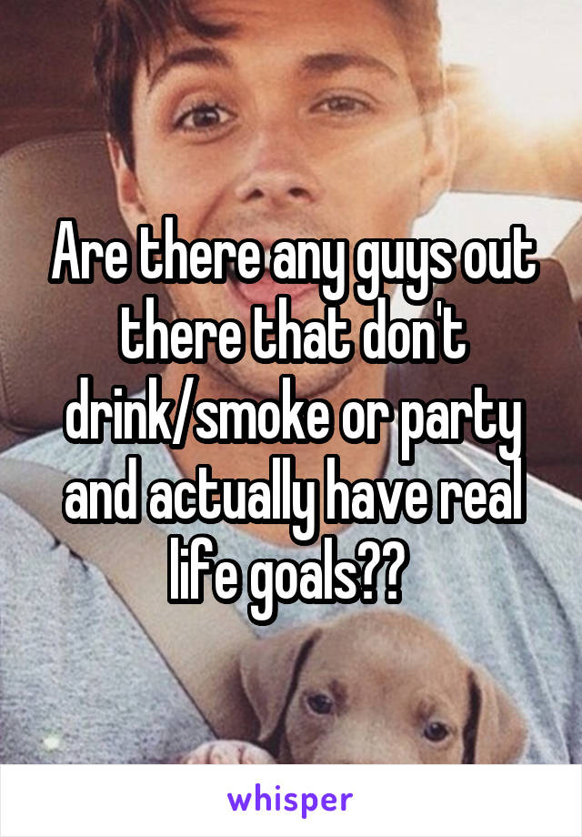 Are there any guys out there that don't drink/smoke or party and actually have real life goals?? 