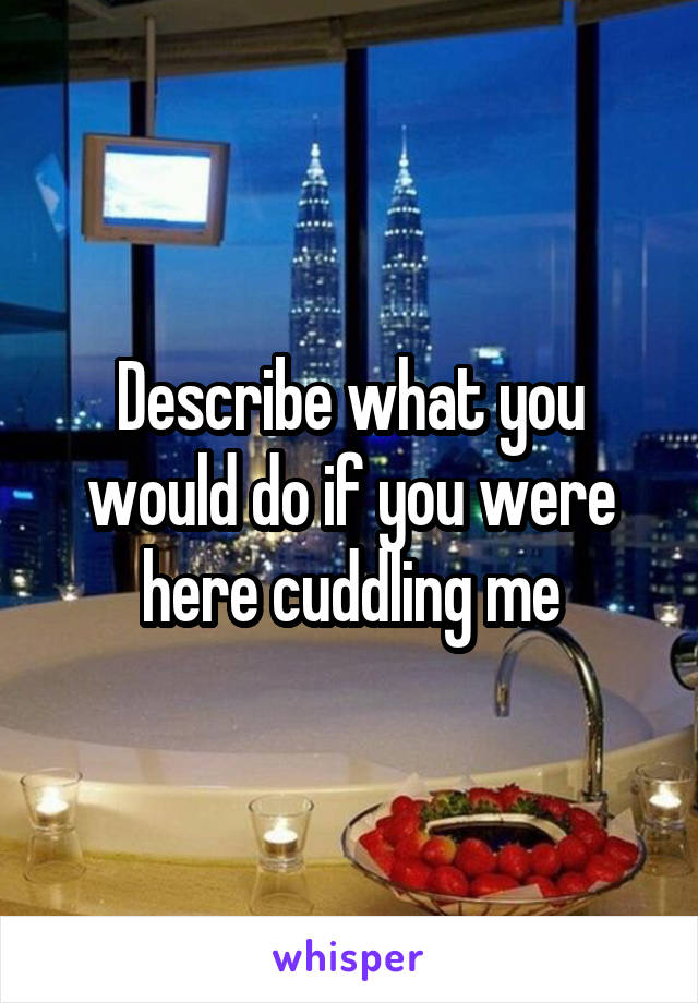 Describe what you would do if you were here cuddling me