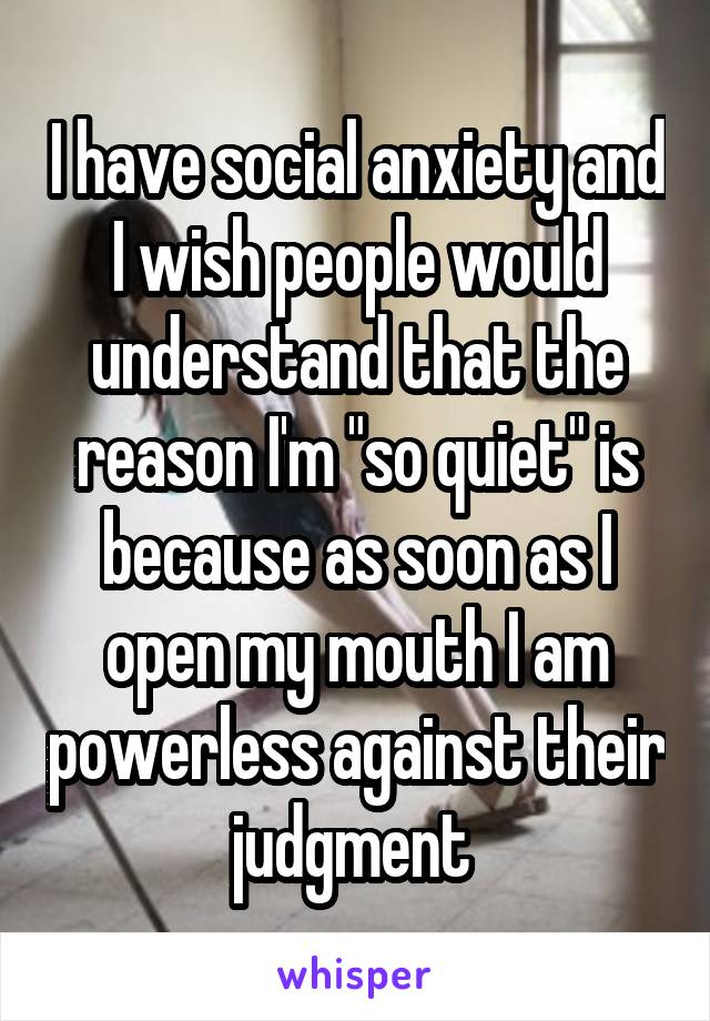 I have social anxiety and I wish people would understand that the reason I'm "so quiet" is because as soon as I open my mouth I am powerless against their judgment 