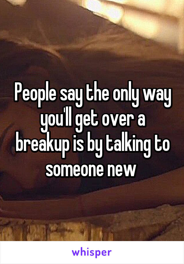 People say the only way you'll get over a breakup is by talking to someone new 