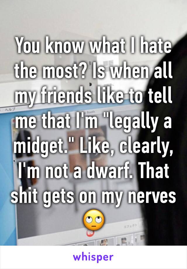 You know what I hate the most? Is when all my friends like to tell me that I'm "legally a midget." Like, clearly, I'm not a dwarf. That shit gets on my nerves 🙄