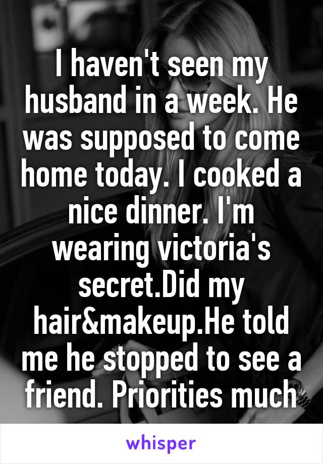 I haven't seen my husband in a week. He was supposed to come home today. I cooked a nice dinner. I'm wearing victoria's secret.Did my hair&makeup.He told me he stopped to see a friend. Priorities much