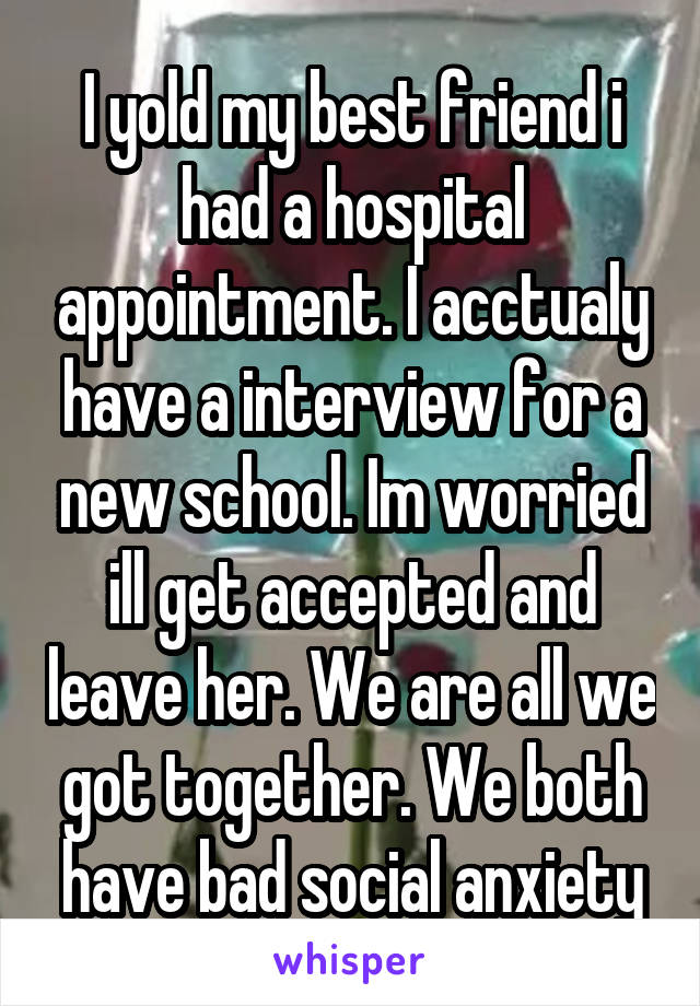 I yold my best friend i had a hospital appointment. I acctualy have a interview for a new school. Im worried ill get accepted and leave her. We are all we got together. We both have bad social anxiety