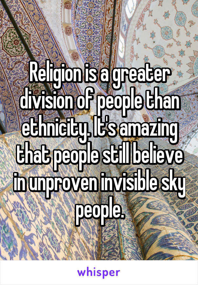 Religion is a greater division of people than ethnicity. It's amazing that people still believe in unproven invisible sky people.