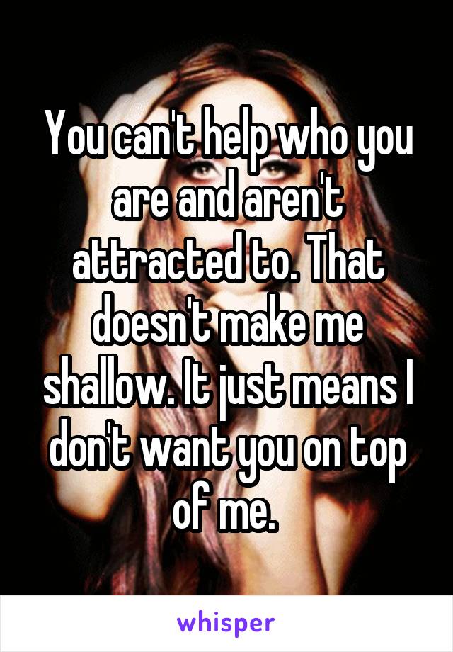 You can't help who you are and aren't attracted to. That doesn't make me shallow. It just means I don't want you on top of me. 